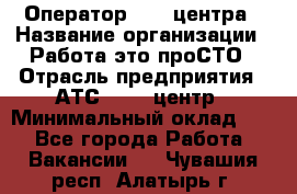 Оператор Call-центра › Название организации ­ Работа-это проСТО › Отрасль предприятия ­ АТС, call-центр › Минимальный оклад ­ 1 - Все города Работа » Вакансии   . Чувашия респ.,Алатырь г.